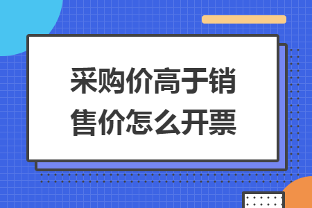 采购价高于销售价怎么开票 采购价高于销售价怎么开票