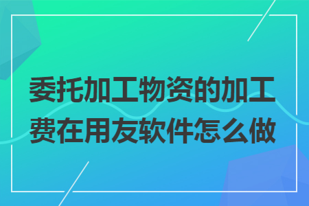 委托加工物资的加工费在用友软件怎么做