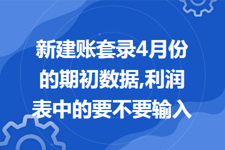 新建账套录4月份的期初数据,利润表中的要不要输入