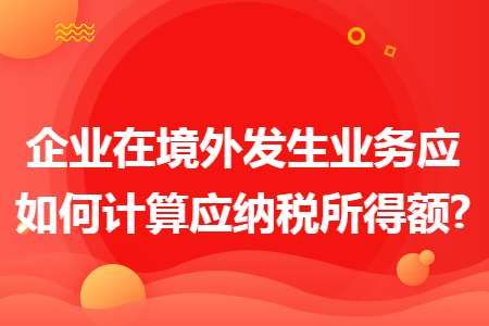 企业在境外发生业务应如何计算应纳税所得额?