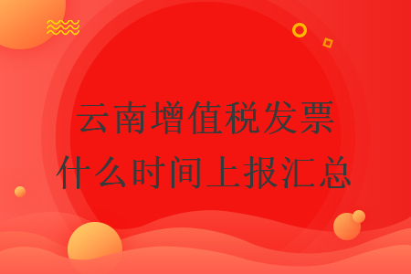 云南增值税发票什么时间上报汇总