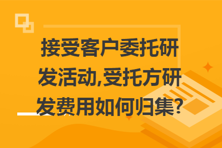 接受客户委托研发活动,受托方研发费用如何归集?