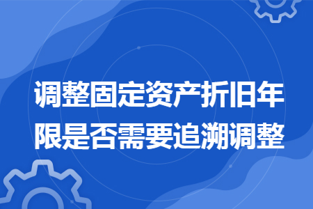 调整固定资产折旧年限是否需要追溯调整 调整固定资产折旧年限是否需要追溯调整