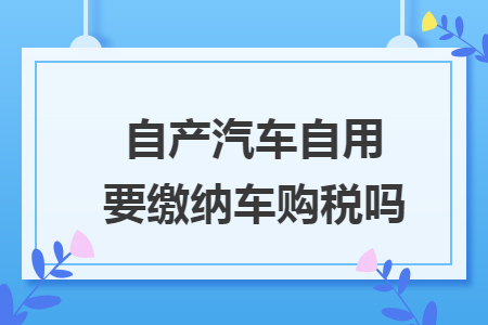 自产汽车自用要缴纳车购税吗