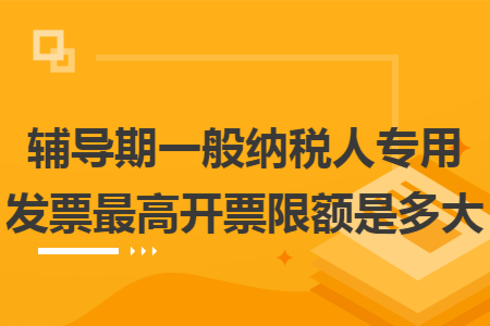 辅导期一般纳税人专用发票最高开票限额是多大 辅导期一般纳税人专用发票最高开票限额是多大