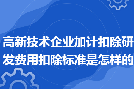 高新技术企业加计扣除研发费用扣除标准是怎样的 高新技术企业加计扣除研发费用扣除标准是怎样的