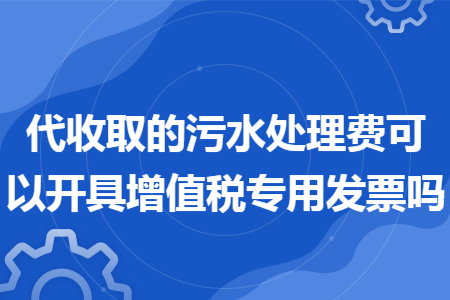 代收取的污水处理费可以开具增值税专用发票吗