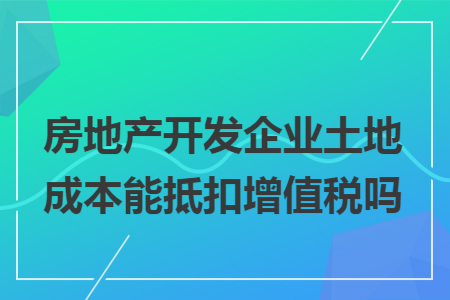 房地产开发企业土地成本能抵扣增值税吗 房地产开发企业土地成本能抵扣增值税吗