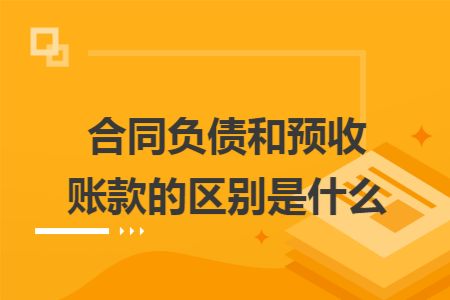 合同负债和预收账款的区别是什么 合同负债和预收账款的区别是什么