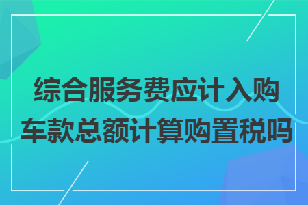 综合服务费应计入购车款总额计算购置税吗 综合服务费应计入购车款总额计算购置税吗