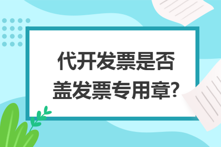代开发票是否盖发票专用章? 代开发票是否盖发票专用章?