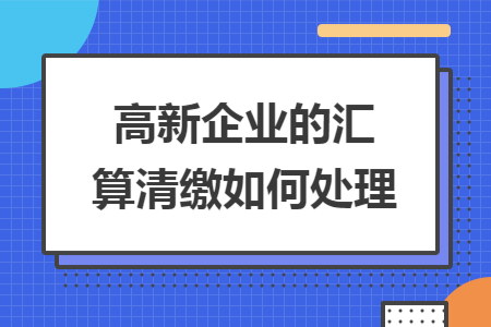 高新企业的汇算清缴如何处理 高新企业的汇算清缴如何处理