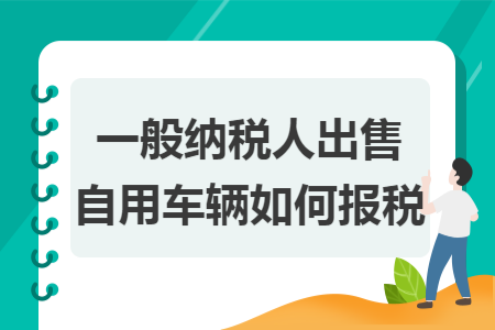 一般纳税人出售自用车辆如何报税 一般纳税人出售自用车辆如何报税