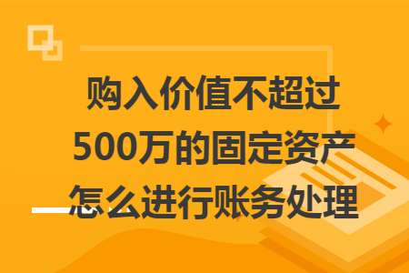 购入价值不超过500万的固定资产怎么进行账务处理