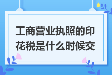 工商营业执照的印花税是什么时候交 工商营业执照的印花税是什么时候交