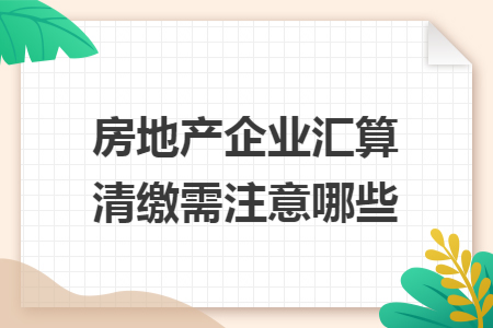 房地产企业汇算清缴需注意哪些