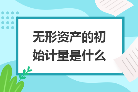 无形资产的初始计量是什么 无形资产的初始计量是什么