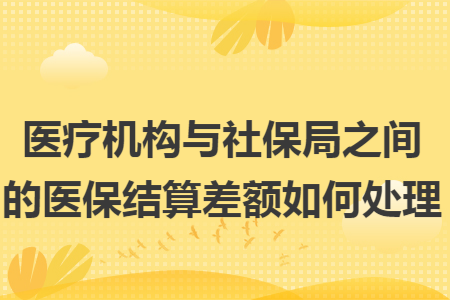 医疗机构与社保局之间的医保结算差额如何处理 医疗机构与社保局之间的医保结算差额如何处理