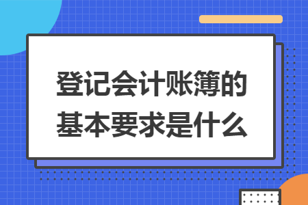 登记会计账簿的基本要求是什么 登记会计账簿的基本要求是什么