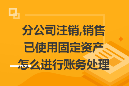 分公司注销,销售已使用固定资产怎么进行账务处理 分公司注销,销售已使用固定资产怎么进行账务处理