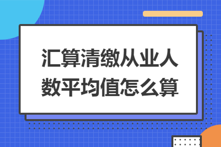 汇算清缴从业人数平均值怎么算 汇算清缴从业人数平均值怎么算