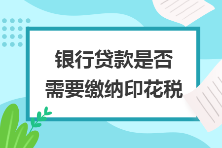 银行贷款是否需要缴纳印花税 银行贷款是否需要缴纳印花税