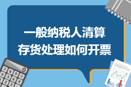 一般纳税人清算存货处理如何开票 一般纳税人清算存货处理如何开票
