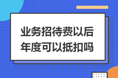 业务招待费以后年度可以抵扣吗