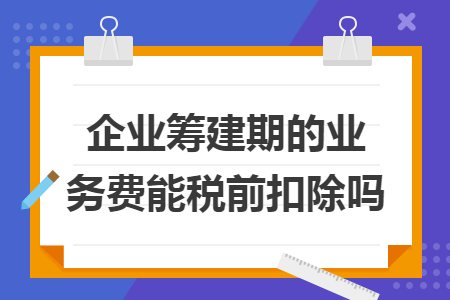 企业筹建期的业务费能税前扣除吗 企业筹建期的业务费能税前扣除吗