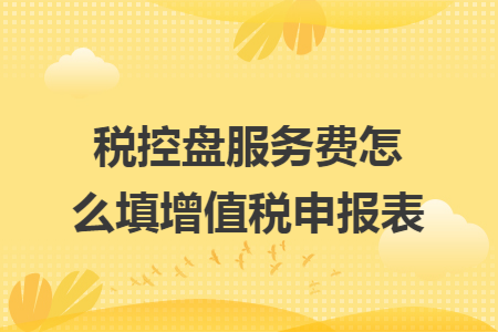 税控盘服务费怎么填增值税申报表 税控盘服务费怎么填增值税申报表