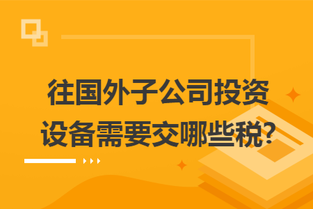 往国外子公司投资设备需要交哪些税?