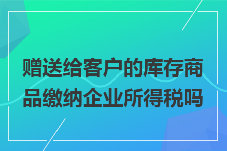 赠送给客户的库存商品缴纳企业所得税吗