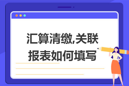 汇算清缴,关联报表如何填写 汇算清缴,关联报表如何填写