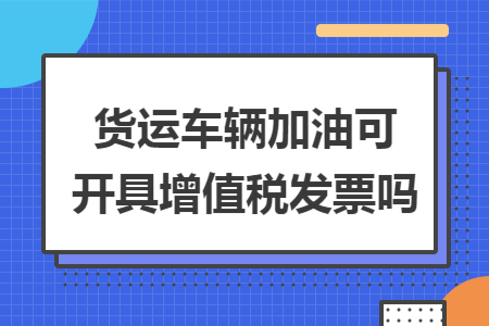 货运车辆加油可开具增值税发票吗 货运车辆加油可开具增值税发票吗