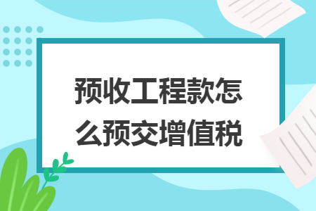 预收工程款怎么预交增值税 预收工程款怎么预交增值税