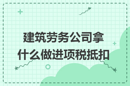 建筑劳务公司拿什么做进项税抵扣