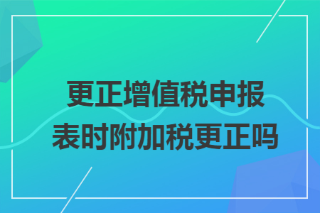 更正增值税申报表时附加税更正吗 更正增值税申报表时附加税更正吗