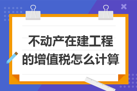 不动产在建工程的增值税怎么计算 不动产在建工程的增值税怎么计算