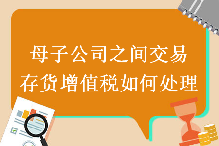 母子公司之间交易存货增值税如何处理 母子公司之间交易存货增值税如何处理