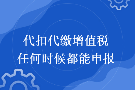 代扣代缴增值税任何时候都能申报