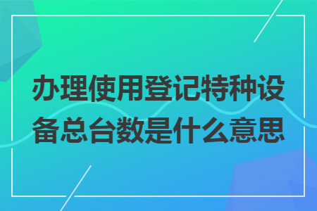 办理使用登记特种设备总台数是什么意思 办理使用登记特种设备总台数是什么意思