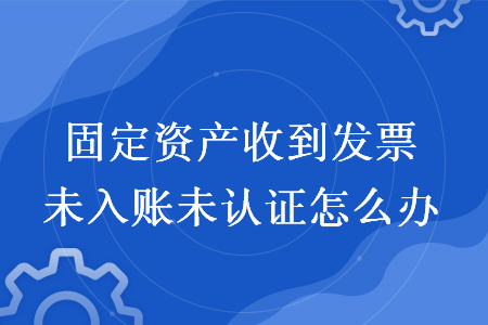 固定资产收到发票未入账未认证怎么办?