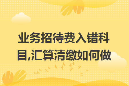 业务招待费入错科目,汇算清缴如何做 业务招待费入错科目,汇算清缴如何做