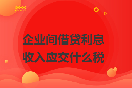 企业间借贷利息收入应交什么税