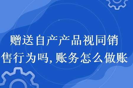 赠送自产产品视同销售行为吗,账务怎么做账