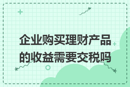 企业购买理财产品的收益需要交税吗