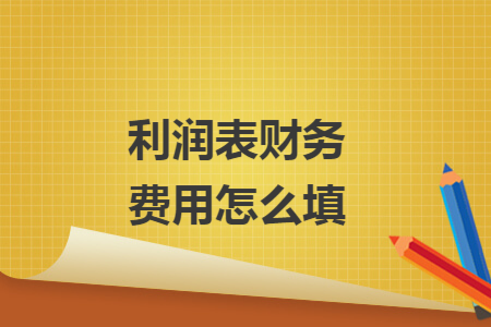 利润表财务费用怎么填 利润表财务费用怎么填