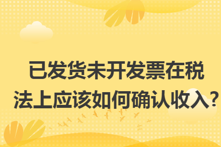 已发货未开发票在税法上应该如何确认收入?