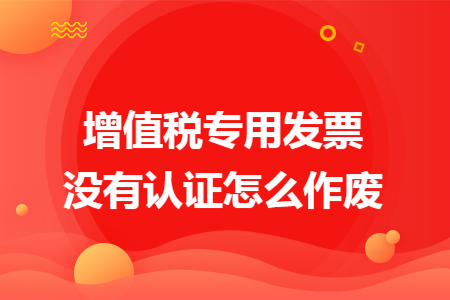 增值税专用发票没有认证怎么作废