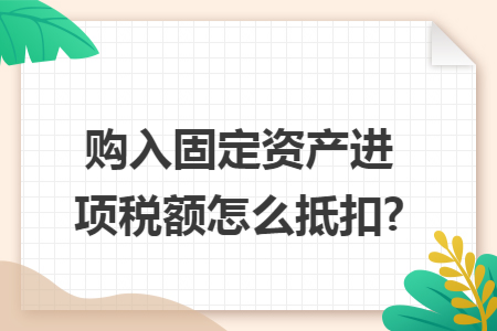 购入固定资产进项税额怎么抵扣?
